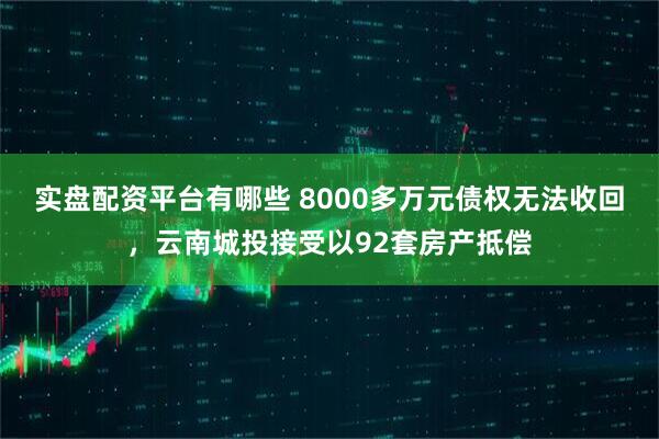 实盘配资平台有哪些 8000多万元债权无法收回，云南城投接受以92套房产抵偿