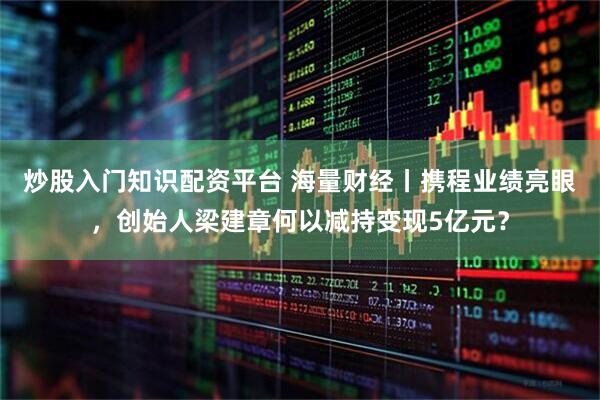 炒股入门知识配资平台 海量财经丨携程业绩亮眼，创始人梁建章何以减持变现5亿元？