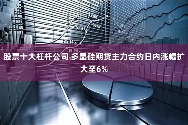 股票十大杠杆公司 多晶硅期货主力合约日内涨幅扩大至6%