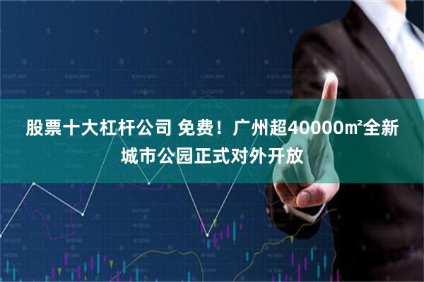 股票十大杠杆公司 免费！广州超40000㎡全新城市公园正式对外开放