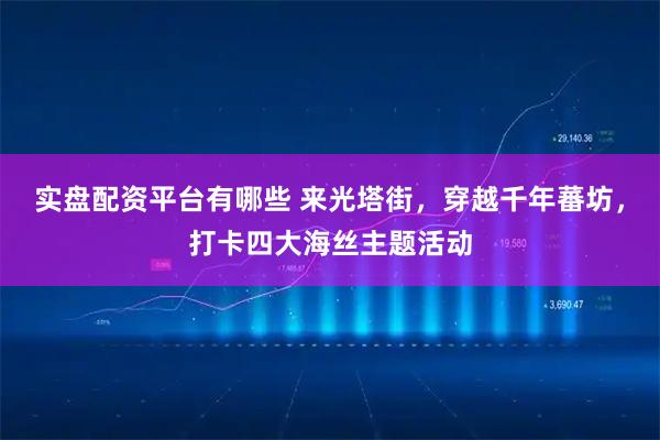 实盘配资平台有哪些 来光塔街，穿越千年蕃坊，打卡四大海丝主题活动