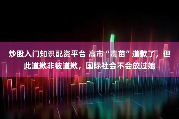 炒股入门知识配资平台 高市“毒苗”道歉了，但此道歉非彼道歉，国际社会不会放过她