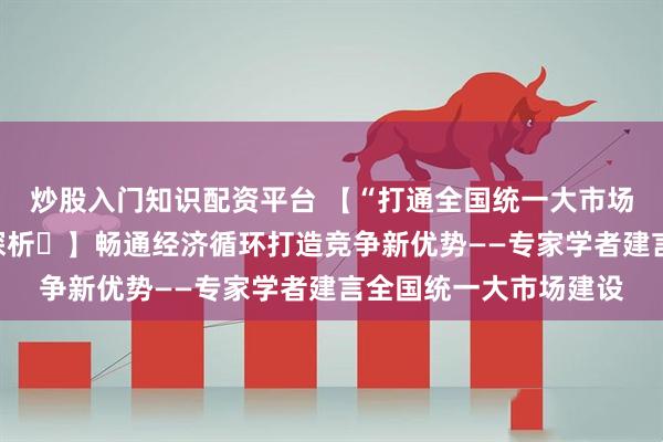炒股入门知识配资平台 【“打通全国统一大市场堵点卡点”热点问题探析⑫】畅通经济循环打造竞争新优势——专家学者建言全国统一大市场建设