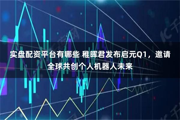 实盘配资平台有哪些 稚晖君发布启元Q1，邀请全球共创个人机器人未来