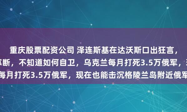 重庆股票配资公司 泽连斯基在达沃斯口出狂言，欧洲过于软弱、优柔寡断，不知道如何自卫，乌克兰每月打死3.5万俄军，现在也能击沉格陵兰岛附近俄军舰