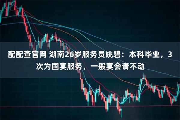 配配查官网 湖南26岁服务员姚碧：本科毕业，3次为国宴服务，一般宴会请不动