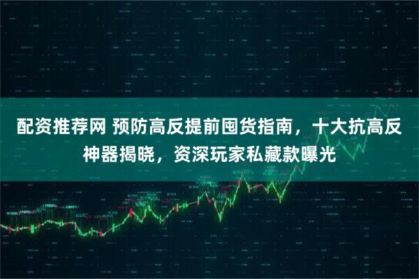 配资推荐网 预防高反提前囤货指南，十大抗高反神器揭晓，资深玩家私藏款曝光