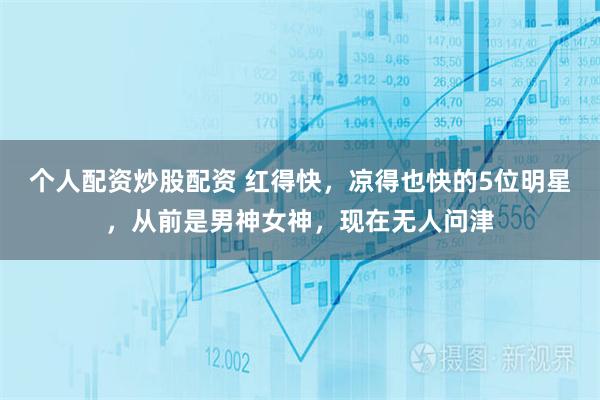 个人配资炒股配资 红得快，凉得也快的5位明星，从前是男神女神，现在无人问津