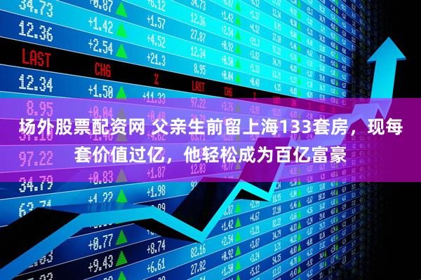 场外股票配资网 父亲生前留上海133套房，现每套价值过亿，他轻松成为百亿富豪