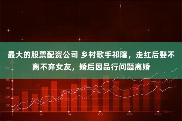 最大的股票配资公司 乡村歌手祁隆，走红后娶不离不弃女友，婚后因品行问题离婚