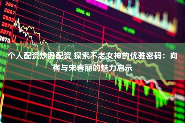 个人配资炒股配资 探索不老女神的优雅密码：向梅与宋春丽的魅力启示