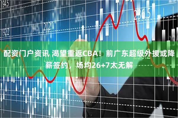 配资门户资讯 渴望重返CBA！前广东超级外援或降薪签约，场均26+7太无解