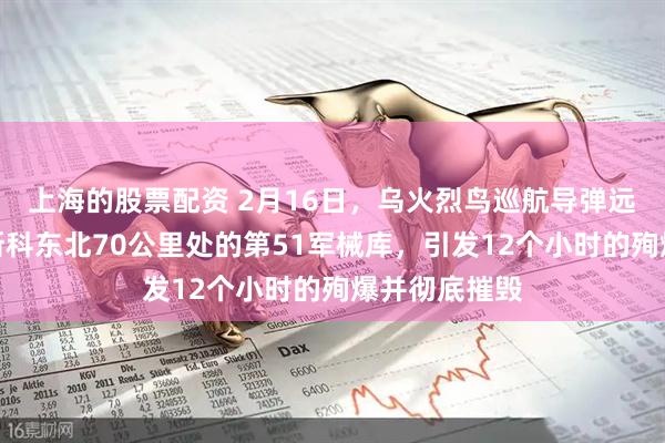 上海的股票配资 2月16日，乌火烈鸟巡航导弹远程打击了莫斯科东北70公里处的第51军械库，引发12个小时的殉爆并彻底摧毁