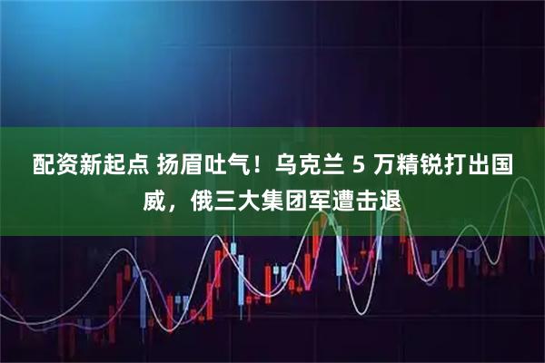 配资新起点 扬眉吐气！乌克兰 5 万精锐打出国威，俄三大集团军遭击退