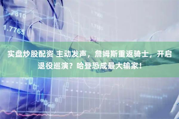 实盘炒股配资 主动发声，詹姆斯重返骑士，开启退役巡演？哈登恐成最大输家！