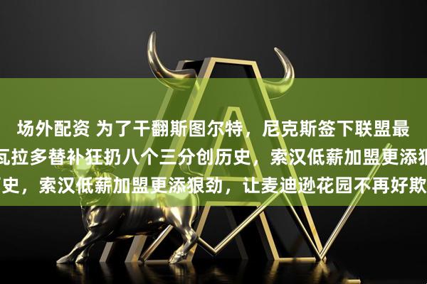 场外配资 为了干翻斯图尔特，尼克斯签下联盟最难惹的两个刺头，阿尔瓦拉多替补狂扔八个三分创历史，索汉低薪加盟更添狠劲，让麦迪逊花园不再好欺负