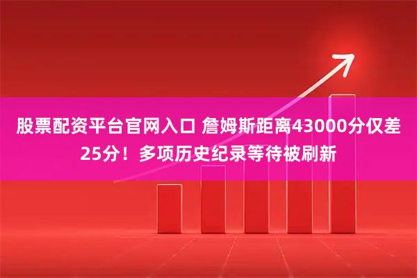 股票配资平台官网入口 詹姆斯距离43000分仅差25分！多项历史纪录等待被刷新