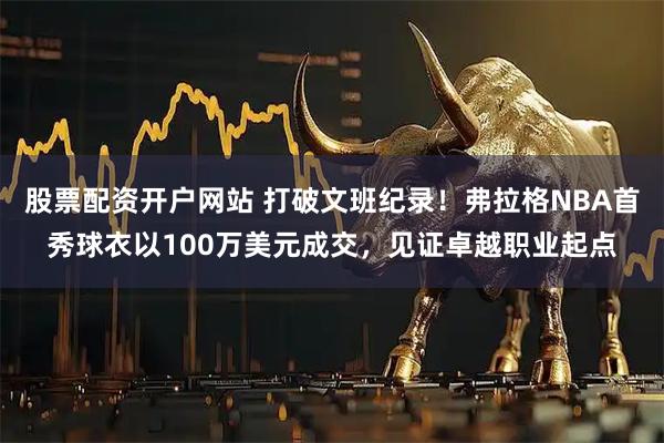 股票配资开户网站 打破文班纪录！弗拉格NBA首秀球衣以100万美元成交，见证卓越职业起点