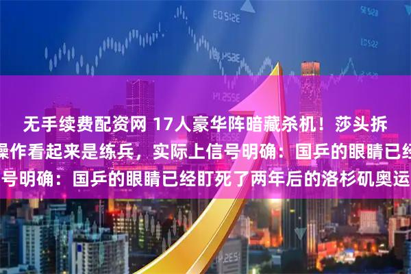 无手续费配资网 17人豪华阵暗藏杀机！莎头拆对释放什么信号？这手操作看起来是练兵，实际上信号明确：国乒的眼睛已经盯死了两年后的洛杉矶奥运会
