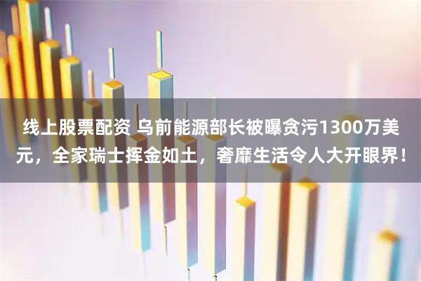 线上股票配资 乌前能源部长被曝贪污1300万美元，全家瑞士挥金如土，奢靡生活令人大开眼界！
