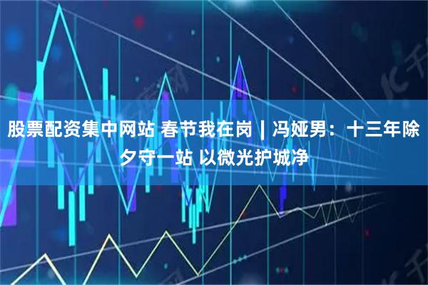 股票配资集中网站 春节我在岗∣冯娅男：十三年除夕守一站 以微光护城净