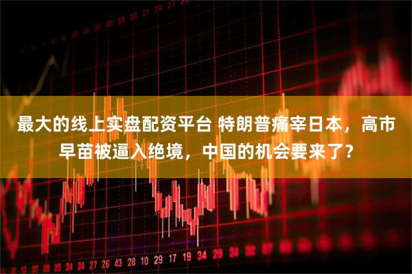 最大的线上实盘配资平台 特朗普痛宰日本，高市早苗被逼入绝境，中国的机会要来了？