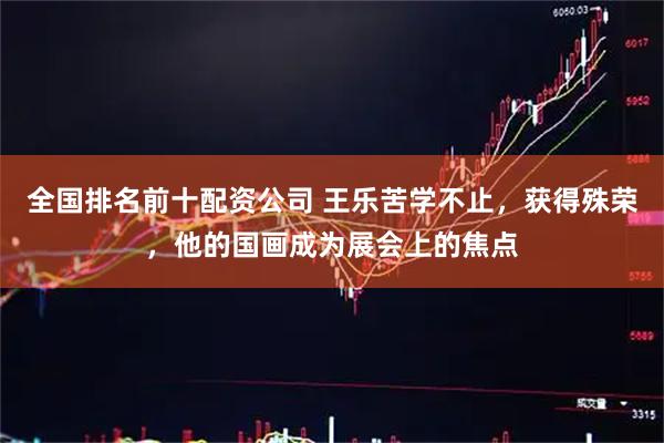 全国排名前十配资公司 王乐苦学不止，获得殊荣，他的国画成为展会上的焦点