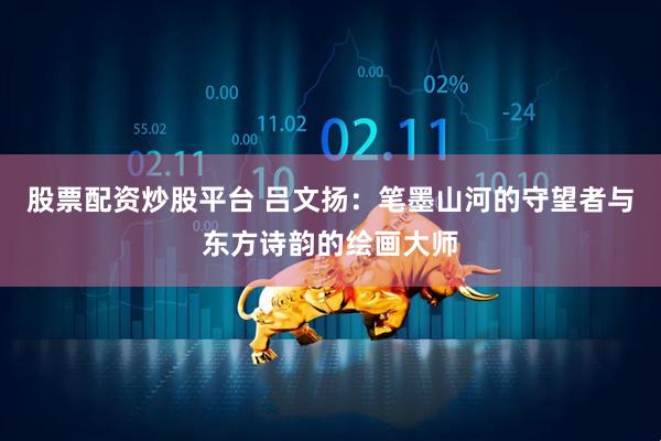 股票配资炒股平台 吕文扬：笔墨山河的守望者与东方诗韵的绘画大师