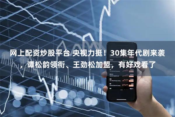 网上配资炒股平台 央视力挺！30集年代剧来袭，谭松韵领衔、王劲松加盟，有好戏看了