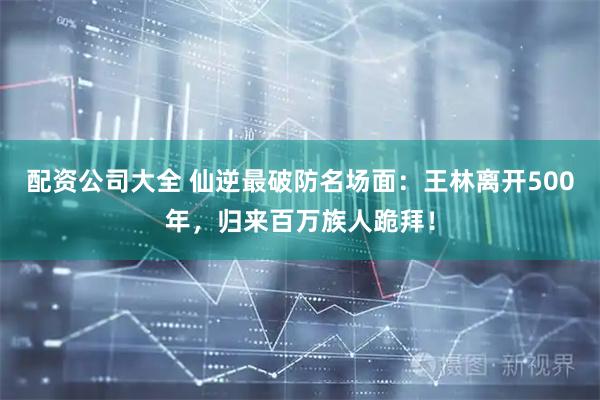 配资公司大全 仙逆最破防名场面：王林离开500年，归来百万族人跪拜！