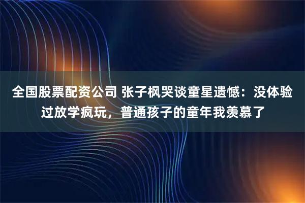 全国股票配资公司 张子枫哭谈童星遗憾：没体验过放学疯玩，普通孩子的童年我羡慕了