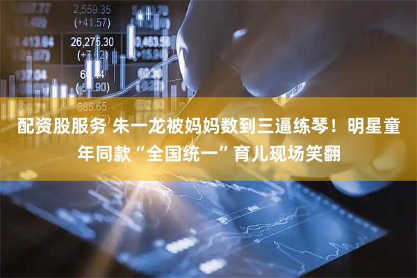 配资股服务 朱一龙被妈妈数到三逼练琴！明星童年同款“全国统一”育儿现场笑翻