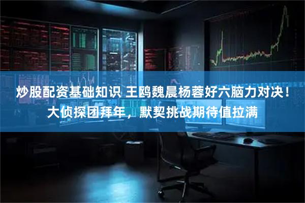 炒股配资基础知识 王鸥魏晨杨蓉好六脑力对决！大侦探团拜年，默契挑战期待值拉满