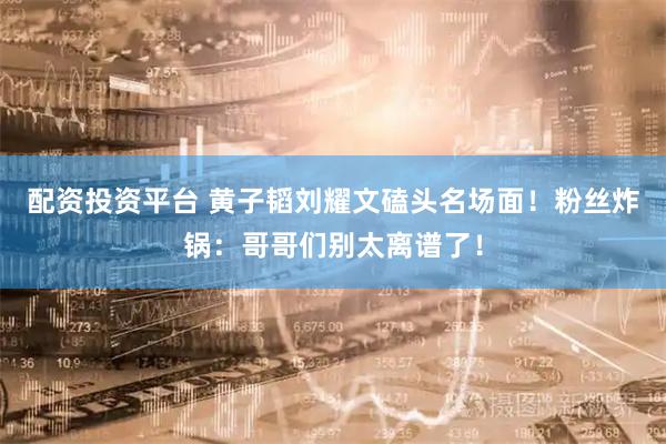 配资投资平台 黄子韬刘耀文磕头名场面！粉丝炸锅：哥哥们别太离谱了！