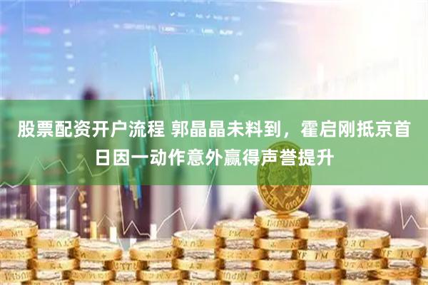 股票配资开户流程 郭晶晶未料到，霍启刚抵京首日因一动作意外赢得声誉提升