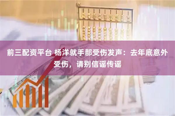 前三配资平台 杨洋就手部受伤发声：去年底意外受伤，请别信谣传谣