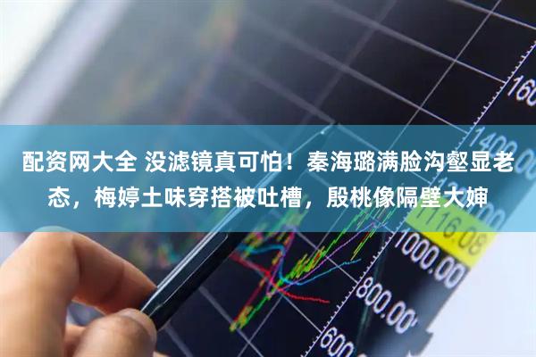 配资网大全 没滤镜真可怕！秦海璐满脸沟壑显老态，梅婷土味穿搭被吐槽，殷桃像隔壁大婶