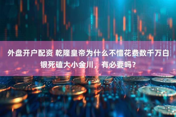 外盘开户配资 乾隆皇帝为什么不惜花费数千万白银死磕大小金川，有必要吗？