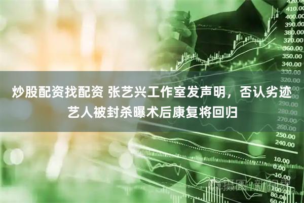 炒股配资找配资 张艺兴工作室发声明，否认劣迹艺人被封杀曝术后康复将回归