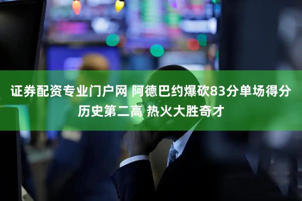 证券配资专业门户网 阿德巴约爆砍83分单场得分历史第二高 热火大胜奇才