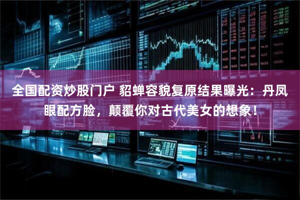 全国配资炒股门户 貂蝉容貌复原结果曝光：丹凤眼配方脸，颠覆你对古代美女的想象！