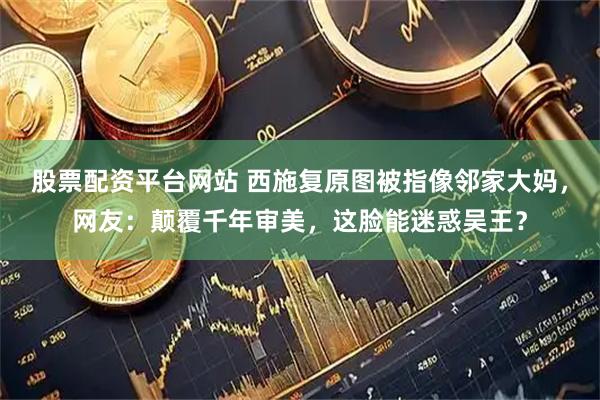 股票配资平台网站 西施复原图被指像邻家大妈，网友：颠覆千年审美，这脸能迷惑吴王？