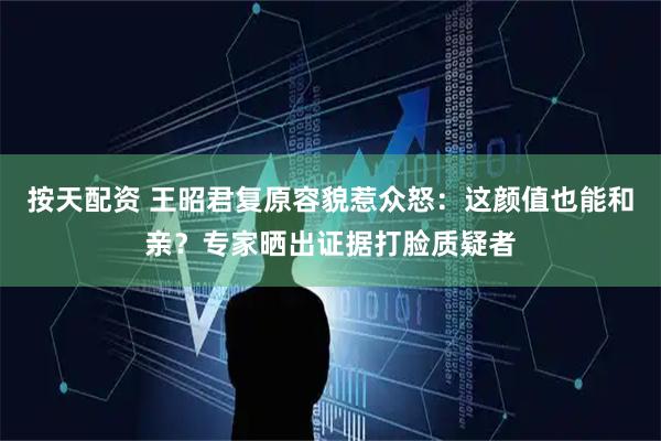 按天配资 王昭君复原容貌惹众怒：这颜值也能和亲？专家晒出证据打脸质疑者