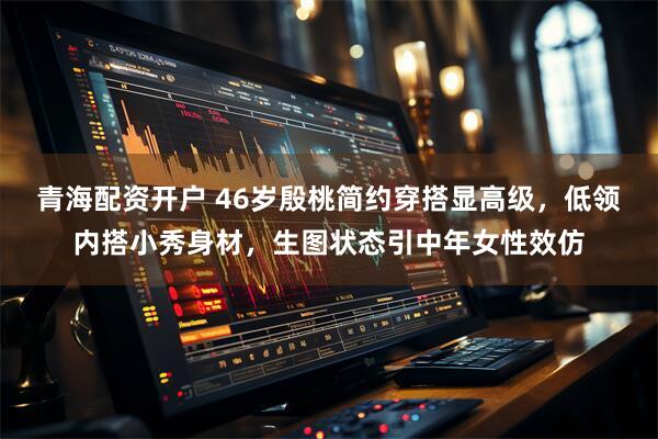 青海配资开户 46岁殷桃简约穿搭显高级，低领内搭小秀身材，生图状态引中年女性效仿