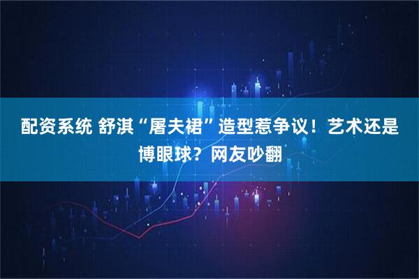 配资系统 舒淇“屠夫裙”造型惹争议！艺术还是博眼球？网友吵翻