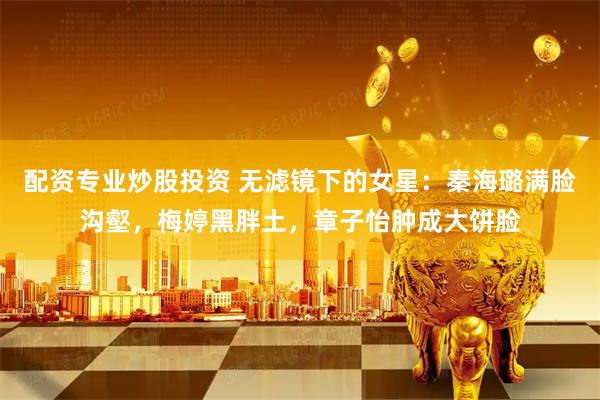 配资专业炒股投资 无滤镜下的女星：秦海璐满脸沟壑，梅婷黑胖土，章子怡肿成大饼脸