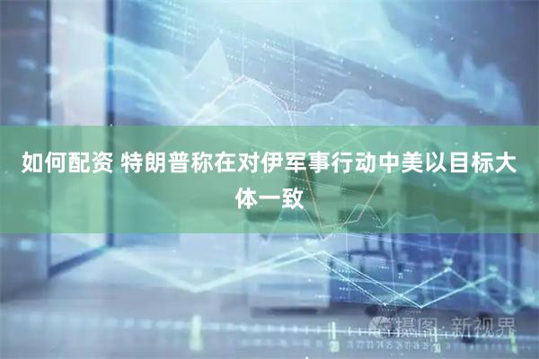 如何配资 特朗普称在对伊军事行动中美以目标大体一致