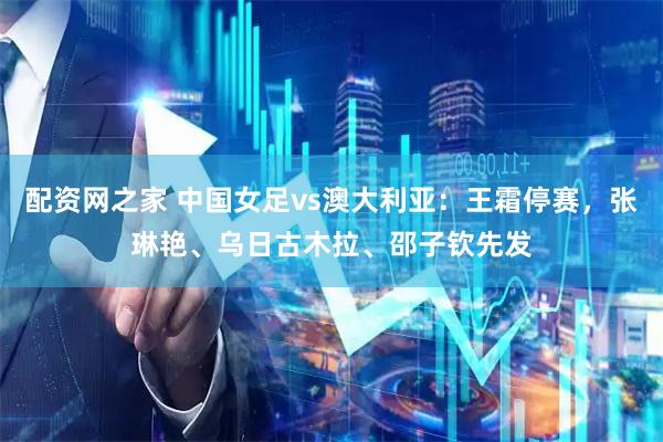 配资网之家 中国女足vs澳大利亚：王霜停赛，张琳艳、乌日古木拉、邵子钦先发