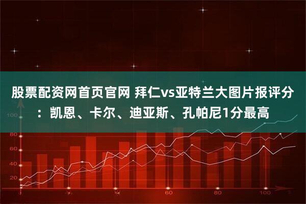 股票配资网首页官网 拜仁vs亚特兰大图片报评分：凯恩、卡尔、迪亚斯、孔帕尼1分最高