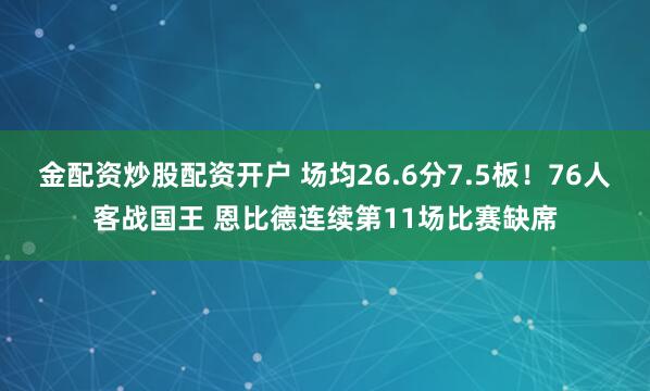 金配资炒股配资开户 场均26.6分7.5板！76人客战国王 恩比德连续第11场比赛缺席